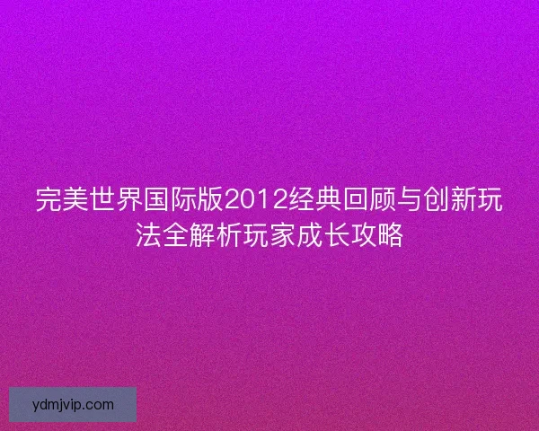 完美世界国际版2012经典回顾与创新玩法全解析玩家成长攻略
